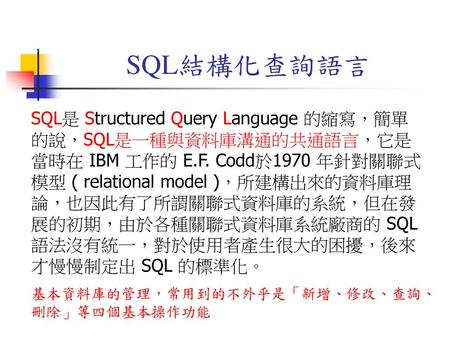 SQL結構化查詢語言 SQL是 Structured Query Language 的縮寫，簡單的說，SQL是一種與資料庫溝通的共通語言，它是當時在 IBM 工作的 E.F. Codd於1970 年針對關聯式模型 ( relational model )，所建構出來的資料庫理論，也因此有了所謂關聯式資料庫的系統，但在發展的初期，由於各種關聯式資料庫系統廠商的.