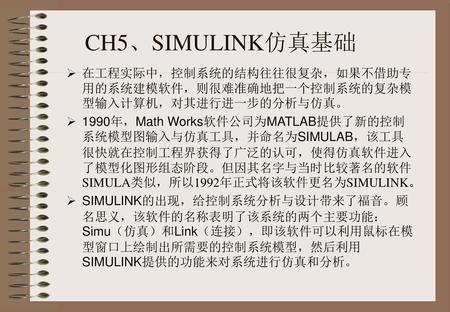 CH5、SIMULINK仿真基础 在工程实际中，控制系统的结构往往很复杂，如果不借助专用的系统建模软件，则很难准确地把一个控制系统的复杂模型输入计算机，对其进行进一步的分析与仿真。 1990年，Math Works软件公司为MATLAB提供了新的控制系统模型图输入与仿真工具，并命名为SIMULAB，该工具很快就在控制工程界获得了广泛的认可，使得仿真软件进入了模型化图形组态阶段。但因其名字与当时比较著名的软件SIMULA类似，所以1992年正式将该软件更名为SIMULINK。