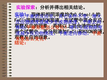 实验探索：分析并得出相关结论。 实验1：取体积相同浓度均为0.01mol/L的FeCl3溶液和KSCN溶液，在试管中混合反应，观察反应的现象；再将以上混合液均分到两个试管中，再分别滴加FeCl3和KSCN溶液，观察反应的现象。 结论： 在已平衡的反应里，其它条件不变，增大反应物浓度或减少生成物浓度，平衡正向移动,平衡常数怎么变化？增大生成物浓度或减少反应物浓度，平衡逆向移动，平衡常数怎么变化？