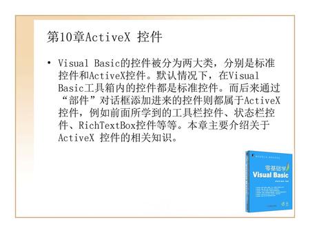 第10章ActiveX 控件 Visual Basic的控件被分为两大类，分别是标准控件和ActiveX控件。默认情况下，在Visual Basic工具箱内的控件都是标准控件。而后来通过“部件”对话框添加进来的控件则都属于ActiveX 控件，例如前面所学到的工具栏控件、状态栏控件、RichTextBox控件等等。本章主要介绍关于ActiveX.