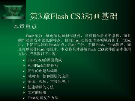 第3章Flash CS3动画基础 本章重点 Flash作为二维电脑动画制作软件，具有初学者易于掌握，而且制作动画成本较低的特点。目前Flash动画在诸多领域得到了广泛应用，不仅可以制作Flash站点、Flash广告、手机Flash、Flash游戏，而且可以制作Flash动画片。本章将具体讲解Flash.