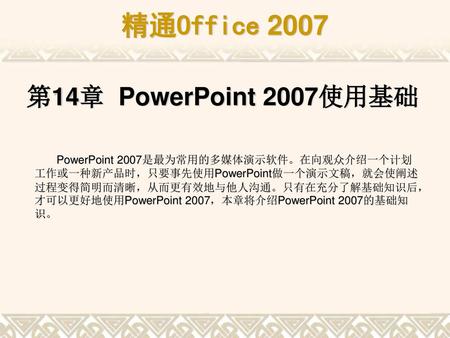 第14章 PowerPoint 2007使用基础 PowerPoint 2007是最为常用的多媒体演示软件。在向观众介绍一个计划工作或一种新产品时，只要事先使用PowerPoint做一个演示文稿，就会使阐述过程变得简明而清晰，从而更有效地与他人沟通。只有在充分了解基础知识后，才可以更好地使用PowerPoint.
