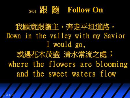 S431 跟 隨 Follow On 我願意跟隨主，奔走平坦道路， Down in the valley with my Savior I would go, 或遇花木茂盛 清水常流之處； where the flowers are.
