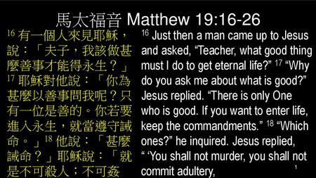 馬太福音 Matthew 19:16-26 16 有一個人來見耶穌，說：「夫子，我該做甚麼善事才能得永生？」17 耶穌對他說：「你為甚麼以善事問我呢？只有一位是善的。你若要進入永生，就當遵守誡命。」18 他說：「甚麼誡命？」耶穌說：「就是不可殺人；不可姦淫； 16 Just then a man came.