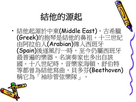 結他的源起 結他起源於中東(Middle East)，古希臘(Greek)的抱琴是結他的鼻祖。十三世紀由阿拉伯人(Arabian)傳入西班牙(Spain)後遂風行一時，至今仍屬西班牙最普遍的樂器，名演奏家也多出自該國。十八世紀時，音樂家海頓、舒伯特等都曾為結他寫曲，貝多芬(Beethoven)稱它為「袖珍管弦樂隊」。