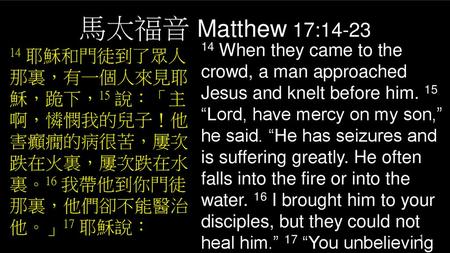 馬太福音 Matthew 17:14-23 14 When they came to the crowd, a man approached Jesus and knelt before him. 15 “Lord, have mercy on my son,” he said. “He has seizures.