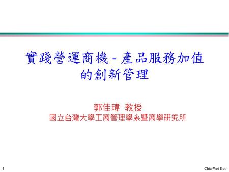 實踐營運商機 - 產品服務加值的創新管理 郭佳瑋 教授 國立台灣大學工商管理學系暨商學研究所.