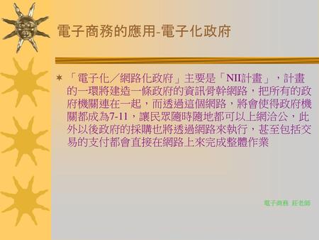 電子商務的應用-電子化政府 「電子化／網路化政府」主要是「NII計畫」，計畫的一環將建造一條政府的資訊骨幹網路，把所有的政府機關連在一起，而透過這個網路，將會使得政府機關都成為7-11，讓民眾隨時隨地都可以上網洽公，此外以後政府的採購也將透過網路來執行，甚至包括交易的支付都會直接在網路上來完成整體作業.