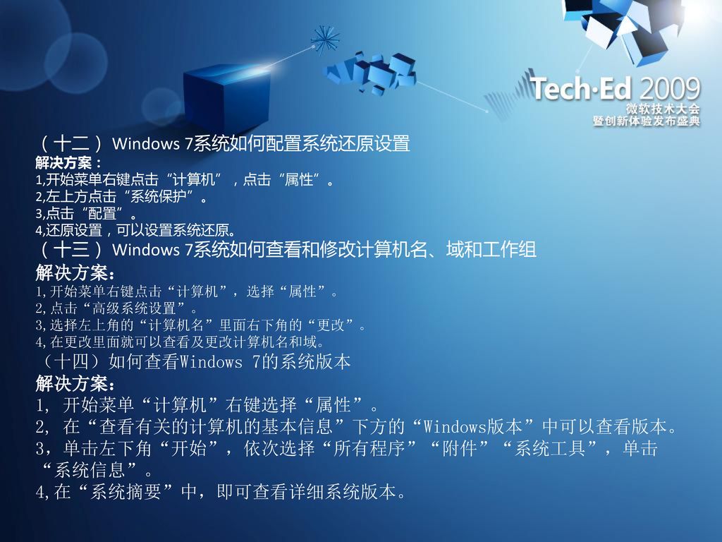 （十二） Windows 7系统如何配置系统还原设置 解决方案： 1,开始菜单右键点击 计算机 ，点击 属性 。 2,左上方点击 系统保护 。 3,点击 配置 。 4,还原设置，可以设置系统还原。 （十三） Windows 7系统如何查看和修改计算机名、域和工作组 解决方案： 1,开始菜单右键点击 计算机 ，选择 属性 。 2,点击 高级系统设置 。 3,选择左上角的 计算机名 里面右下角的 更改 。 4,在更改里面就可以查看及更改计算机名和域。 （十四）如何查看Windows 7的系统版本 解决方案： 1, 开始菜单 计算机 右键选择 属性 。 2, 在 查看有关的计算机的基本信息 下方的 Windows版本 中可以查看版本。 3，单击左下角 开始 ，依次选择 所有程序 附件 系统工具 ，单击 系统信息 。 4,在 系统摘要 中，即可查看详细系统版本。