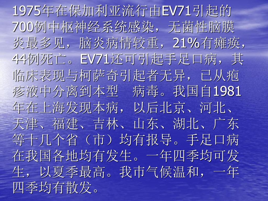 1975年在保加利亚流行由EV71引起的700例中枢神经系统感染，无菌性脑膜炎最多见，脑炎病情较重，21%有瘫痪，44例死亡。EV71还可引起手足口病，其临床表现与柯萨奇引起者无异，已从疱疹液中分离到本型 病毒。我国自1981年在上海发现本病，以后北京、河北、天津、福建、吉林、山东、湖北、广东等十几个省（市）均有报导。手足口病在我国各地均有发生。一年四季均可发生，以夏季最高。我巿气候温和，一年四季均有散发。
