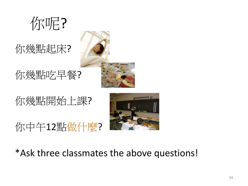 你呢 你幾點起床 你幾點吃早餐 你幾點開始上課 你中午12點做什麼 *Ask three classmates the above questions!