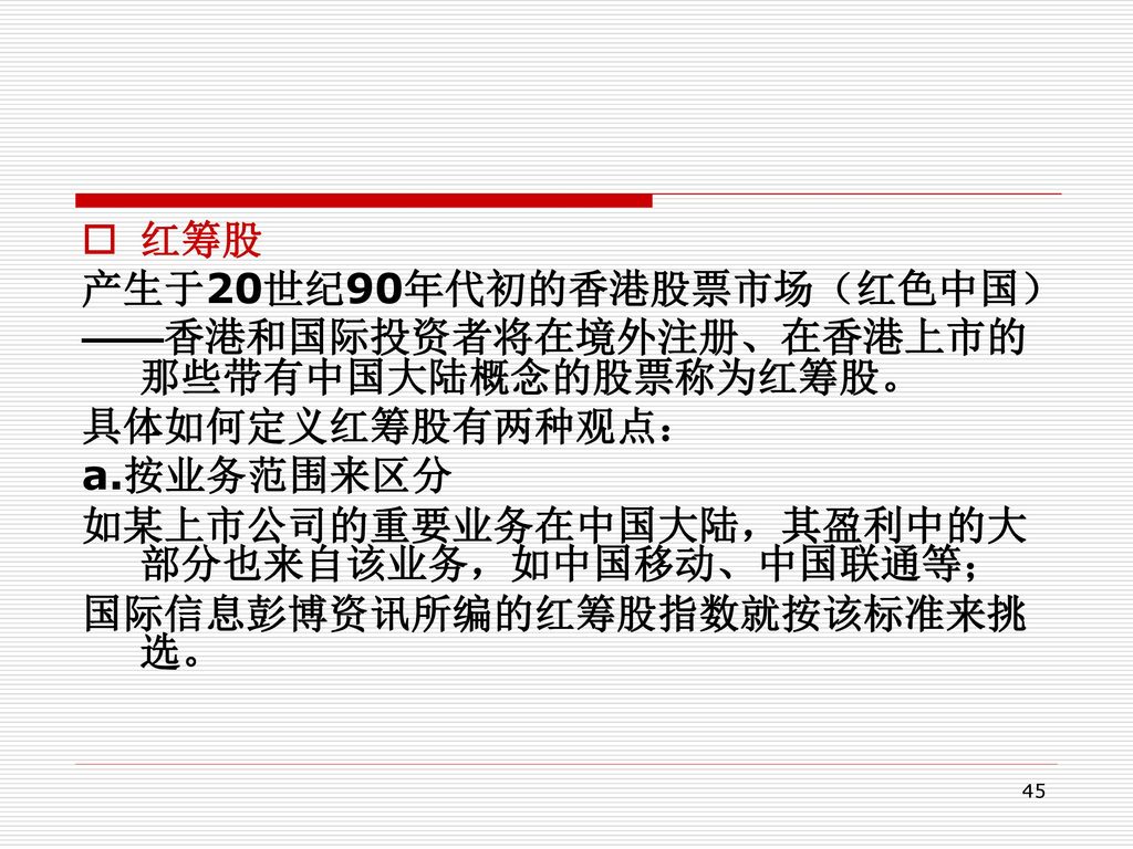 红筹股 产生于20世纪90年代初的香港股票市场（红色中国） ——香港和国际投资者将在境外注册、在香港上市的那些带有中国大陆概念的股票称为红筹股。 具体如何定义红筹股有两种观点： a.按业务范围来区分.
