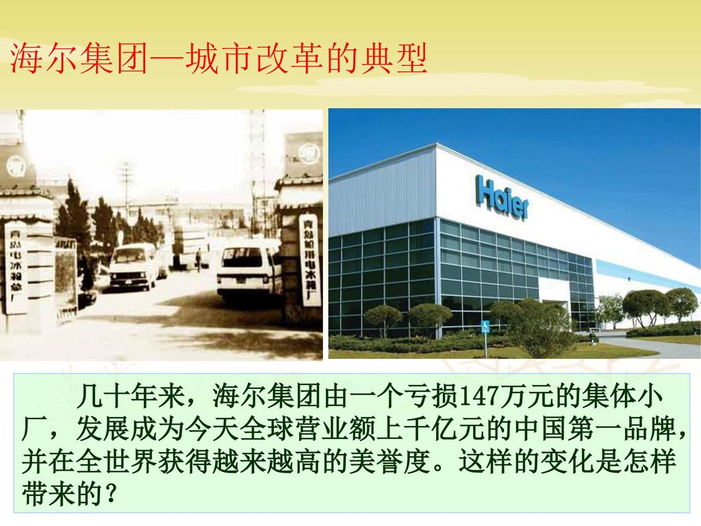 海尔集团—城市改革的典型 几十年来，海尔集团由一个亏损147万元的集体小厂，发展成为今天全球营业额上千亿元的中国第一品牌，并在全世界获得越来越高的美誉度。这样的变化是怎样带来的？