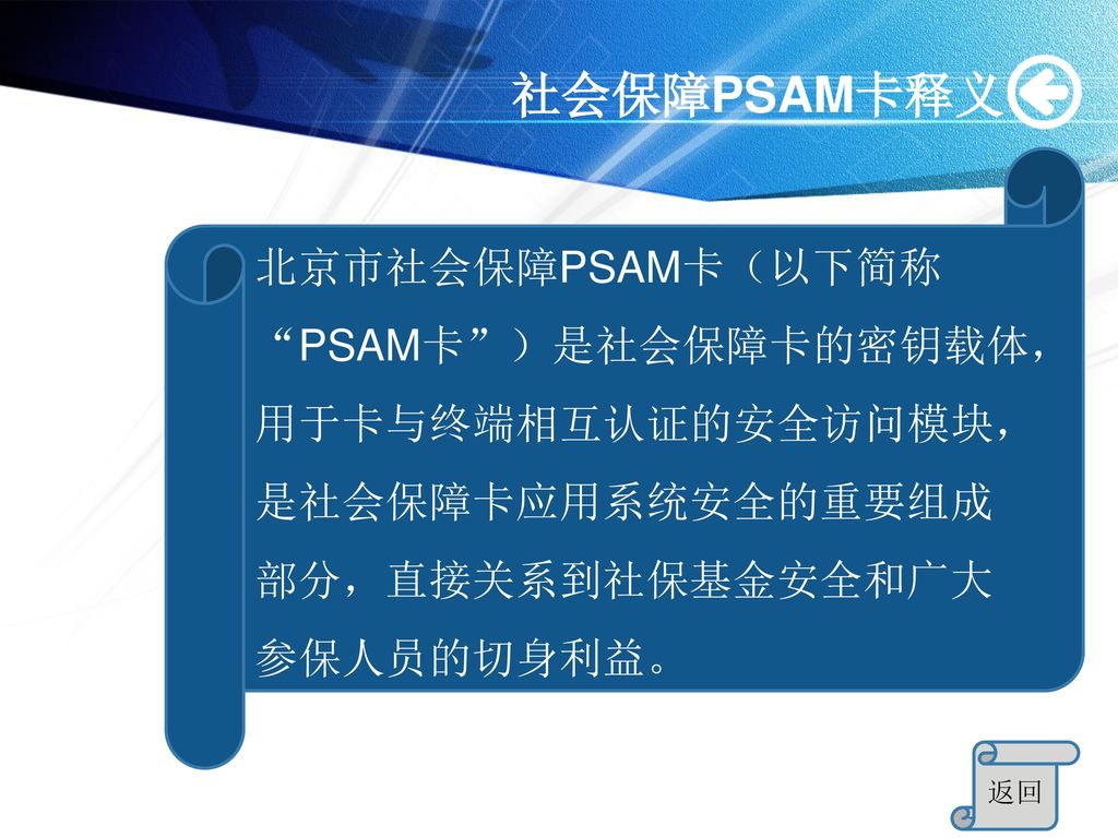 社会保障PSAM卡释义 北京市社会保障PSAM卡（以下简称 PSAM卡 ）是社会保障卡的密钥载体，用于卡与终端相互认证的安全访问模块，是社会保障卡应用系统安全的重要组成部分，直接关系到社保基金安全和广大参保人员的切身利益。