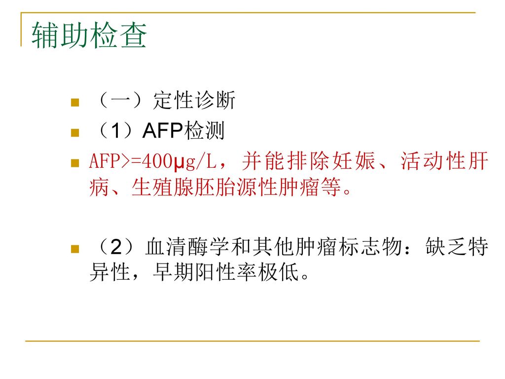 辅助检查 （一）定性诊断 （1）AFP检测 AFP>=400µg/L，并能排除妊娠、活动性肝病、生殖腺胚胎源性肿瘤等。