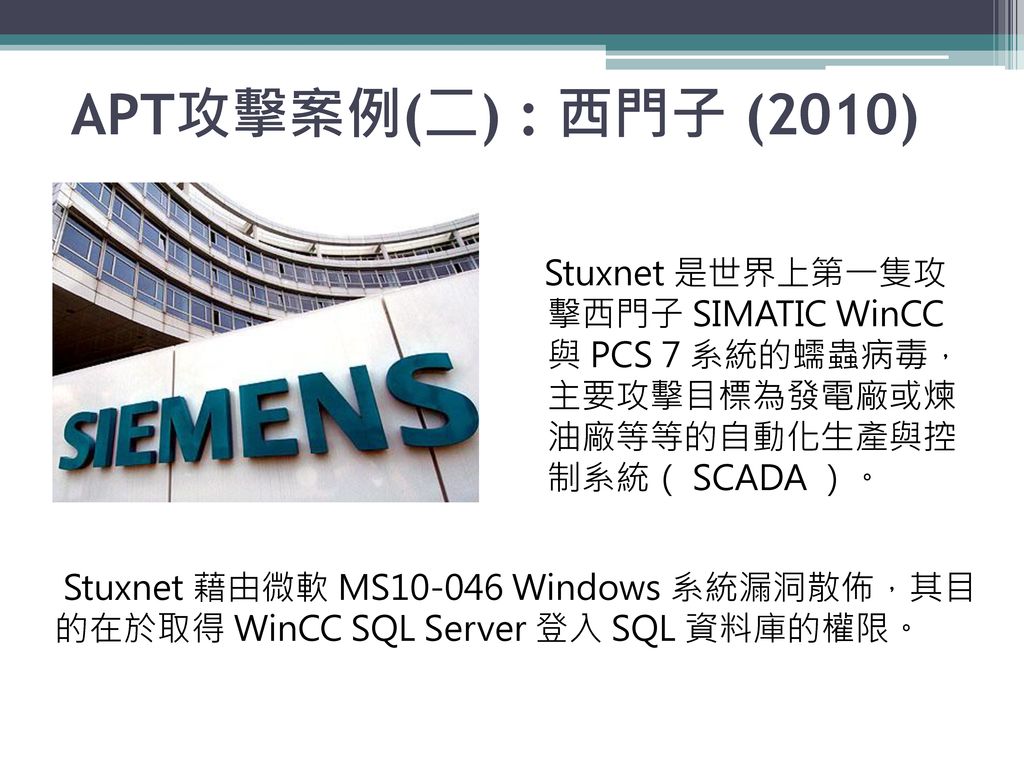 APT攻擊案例(二) : 西門子 (2010) Stuxnet 是世界上第一隻攻 擊西門子 SIMATIC WinCC 與 PCS 7 系統的蠕蟲病毒， 主要攻擊目標為發電廠或煉 油廠等等的自動化生產與控 制系統（ SCADA ）。