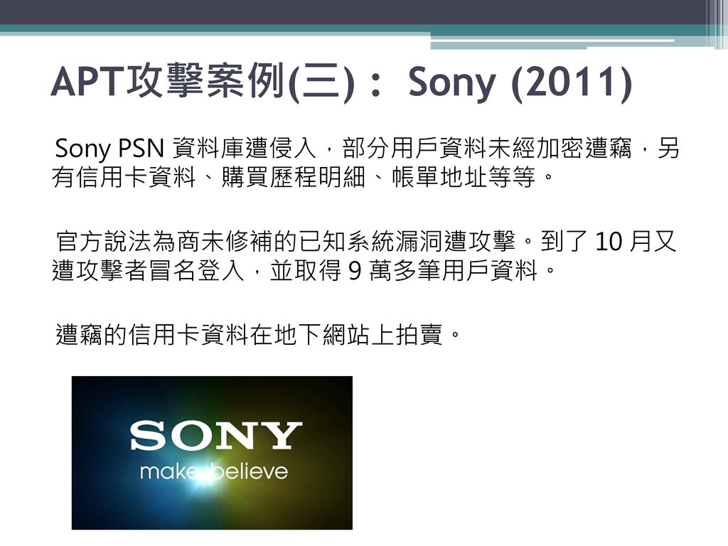 APT攻擊案例(三) : Sony (2011) Sony PSN 資料庫遭侵入，部分用戶資料未經加密遭竊，另 有信用卡資料、購買歷程明細、帳單地址等等。 官方說法為商未修補的已知系統漏洞遭攻擊。到了 10 月又 遭攻擊者冒名登入，並取得 9 萬多筆用戶資料。