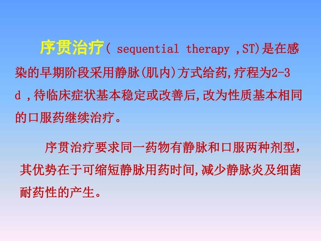 序贯治疗( sequential therapy ,ST)是在感染的早期阶段采用静脉(肌内)方式给药,疗程为2-3 d ,待临床症状基本稳定或改善后,改为性质基本相同的口服药继续治疗。