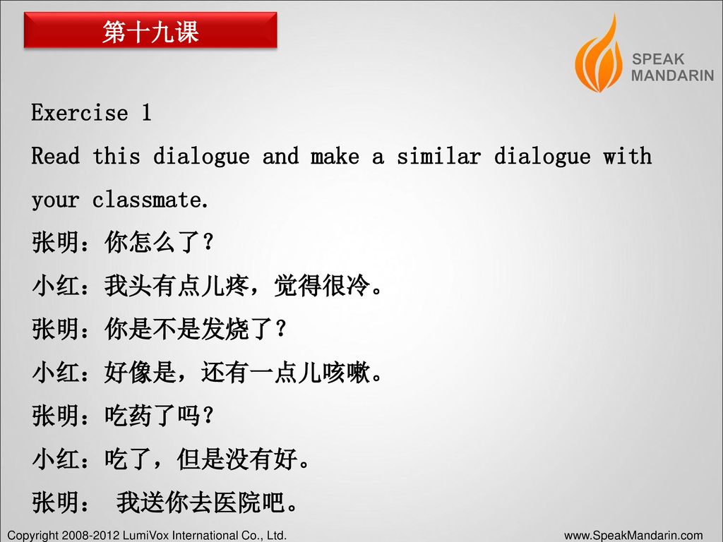第十九课 Exercise 1. Read this dialogue and make a similar dialogue with your classmate. 张明：你怎么了？ 小红：我头有点儿疼，觉得很冷。