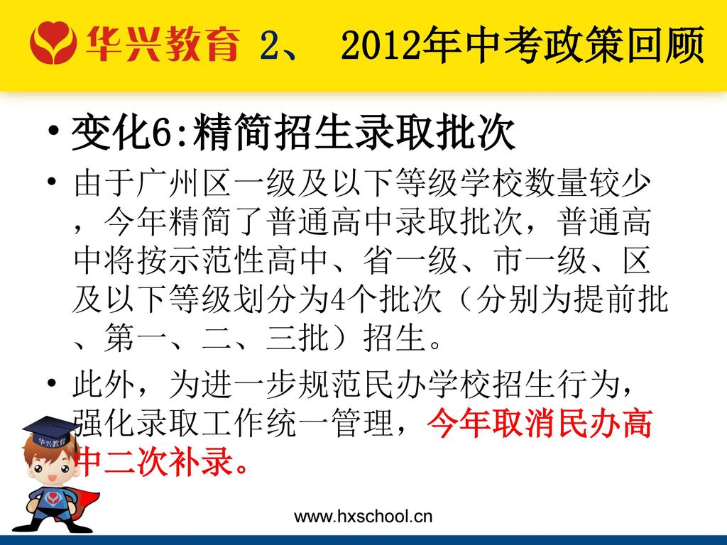2、 2012年中考政策回顾 变化6:精简招生录取批次. 由于广州区一级及以下等级学校数量较少，今年精简了普通高中录取批次，普通高中将按示范性高中、省一级、市一级、区及以下等级划分为4个批次（分别为提前批、第一、二、三批）招生。