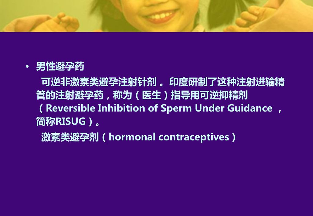 男性避孕药 可逆非激素类避孕注射针剂 。印度研制了这种注射进输精管的注射避孕药，称为（医生）指导用可逆抑精剂（Reversible Inhibition of Sperm Under Guidance ，简称RISUG）。