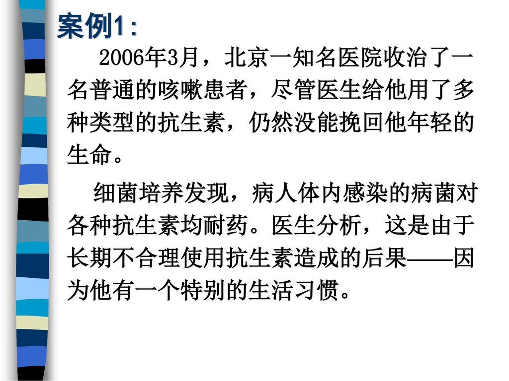 案例1: 2006年3月，北京一知名医院收治了一名普通的咳嗽患者，尽管医生给他用了多种类型的抗生素，仍然没能挽回他年轻的生命。 细菌培养发现，病人体内感染的病菌对各种抗生素均耐药。医生分析，这是由于长期不合理使用抗生素造成的后果——因为他有一个特别的生活习惯。