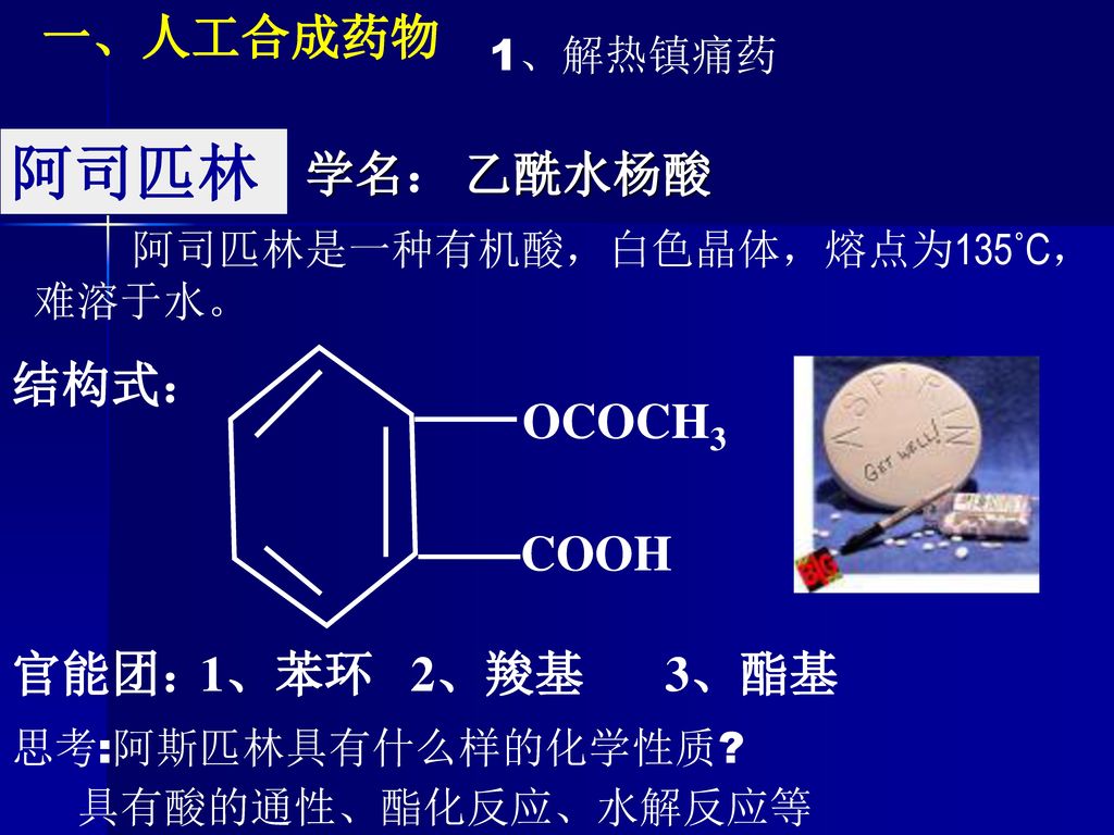 阿司匹林 一、人工合成药物 学名： 乙酰水杨酸 结构式： OCOCH3 COOH 官能团： 1、苯环 2、羧基 3、酯基 1、解热镇痛药