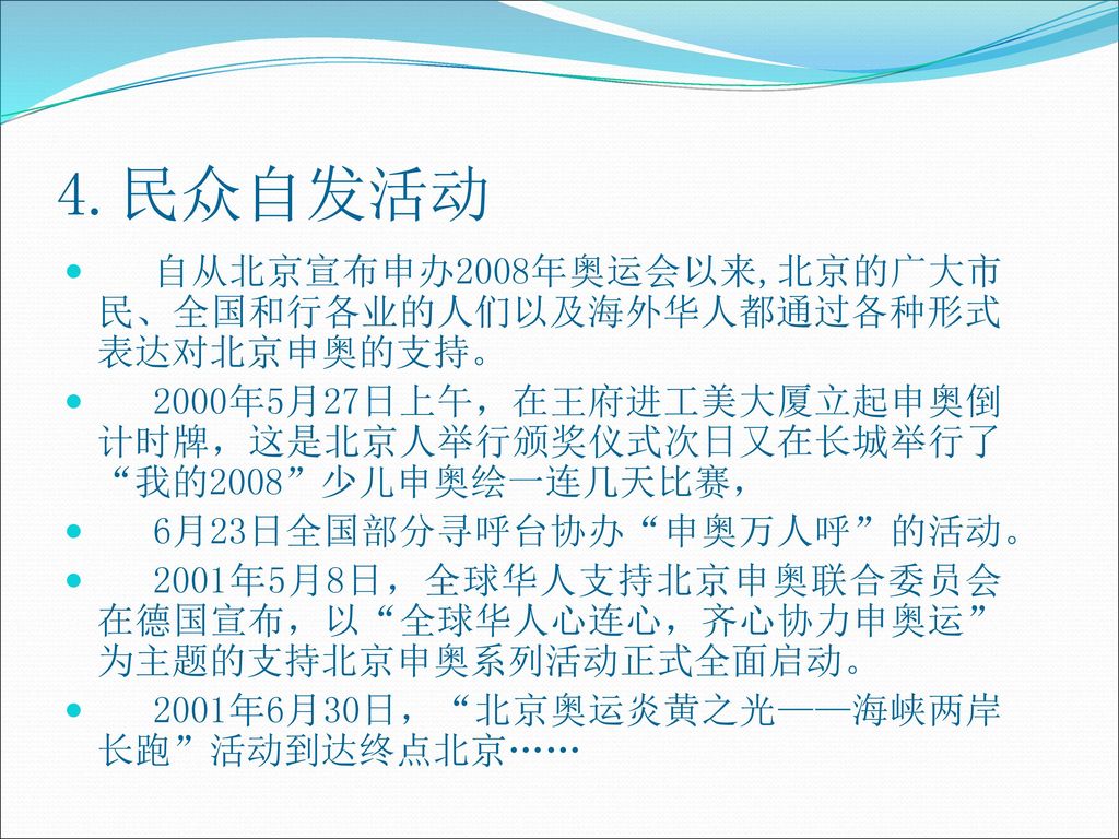 4.民众自发活动 自从北京宣布申办2008年奥运会以来,北京的广大市民、全国和行各业的人们以及海外华人都通过各种形式表达对北京申奥的支持。
