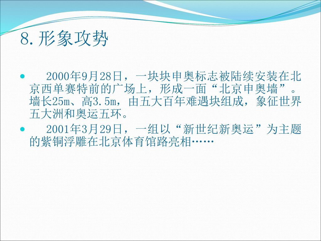 8.形象攻势 2000年9月28日，一块块申奥标志被陆续安装在北京西单赛特前的广场上，形成一面 北京申奥墙 。墙长25m、高3.5m，由五大百年难遇块组成，象征世界五大洲和奥运五环。 2001年3月29日，一组以 新世纪新奥运 为主题的紫铜浮雕在北京体育馆路亮相……