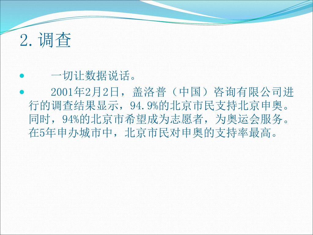 2.调查 一切让数据说话。 2001年2月2日，盖洛普（中国）咨询有限公司进行的调查结果显示，94.9%的北京市民支持北京申奥。同时，94%的北京市希望成为志愿者，为奥运会服务。在5年申办城市中，北京市民对申奥的支持率最高。
