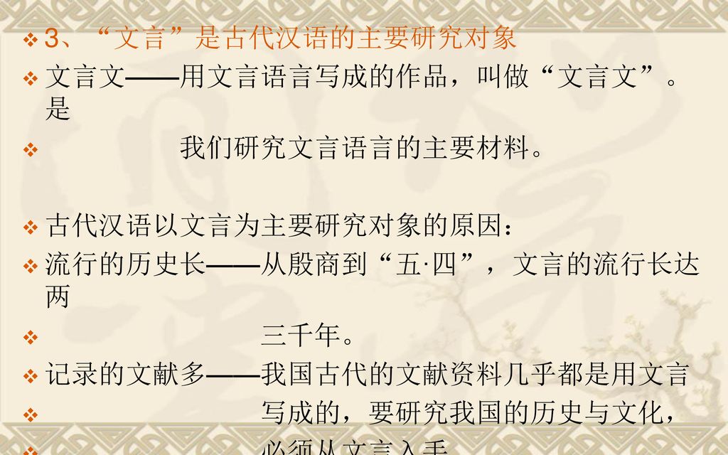 3、 文言 是古代汉语的主要研究对象 文言文——用文言语言写成的作品，叫做 文言文 。是 我们研究文言语言的主要材料。 古代汉语以文言为主要研究对象的原因： 流行的历史长——从殷商到 五·四 ，文言的流行长达两