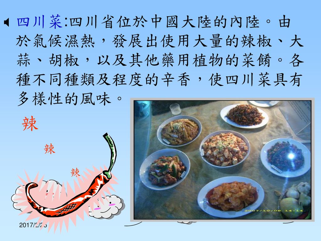 四川菜:四川省位於中國大陸的內陸。由於氣候濕熱，發展出使用大量的辣椒、大蒜、胡椒，以及其他藥用植物的菜餚。各種不同種類及程度的辛香，使四川菜具有多樣性的風味。