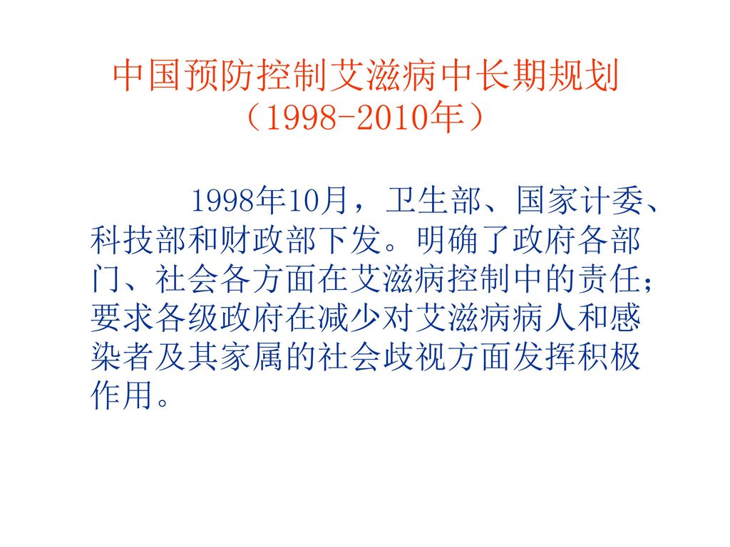 中国预防控制艾滋病中长期规划（ 年） 1998年10月，卫生部、国家计委、科技部和财政部下发。明确了政府各部门、社会各方面在艾滋病控制中的责任；要求各级政府在减少对艾滋病病人和感染者及其家属的社会歧视方面发挥积极作用。