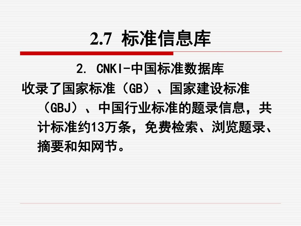 2.7 标准信息库 2. CNKI-中国标准数据库 收录了国家标准（GB）、国家建设标准（GBJ）、中国行业标准的题录信息，共计标准约13万条，免费检索、浏览题录、摘要和知网节。