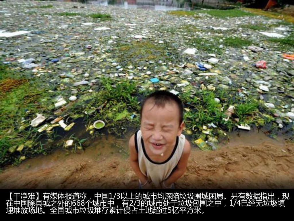 【干净难】有媒体报道称，中国1/3以上的城市均深陷垃圾围城困局。另有数据指出，现在中国除县城之外的668个城市中，有2/3的城市处于垃圾包围之中，1/4已经无垃圾填埋堆放场地。全国城市垃圾堆存累计侵占土地超过5亿平方米。