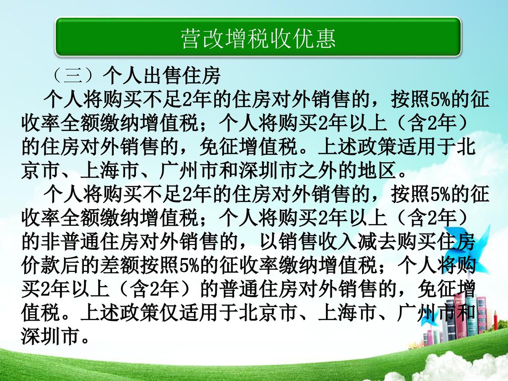 营改增税收优惠 （三）个人出售住房. 个人将购买不足2年的住房对外销售的，按照5%的征收率全额缴纳增值税；个人将购买2年以上（含2年）的住房对外销售的，免征增值税。上述政策适用于北京市、上海市、广州市和深圳市之外的地区。