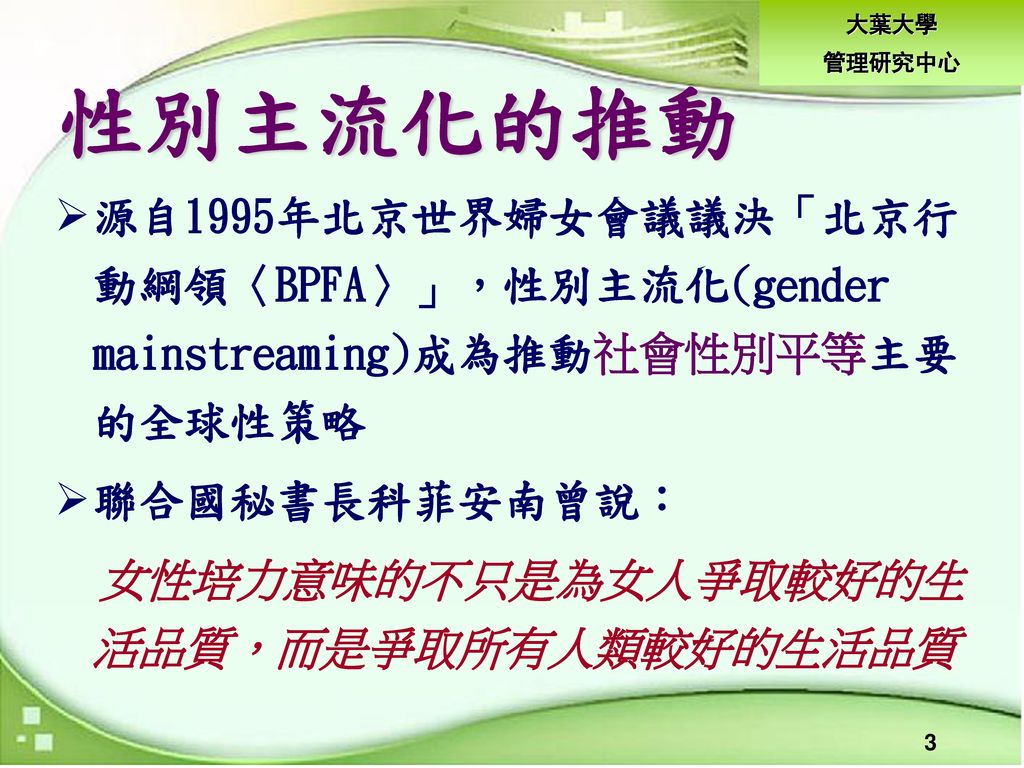 性別主流化的推動 源自1995年北京世界婦女會議議決「北京行動綱領〈BPFA〉」，性別主流化(gender mainstreaming)成為推動社會性別平等主要的全球性策略. 聯合國秘書長科菲安南曾說：