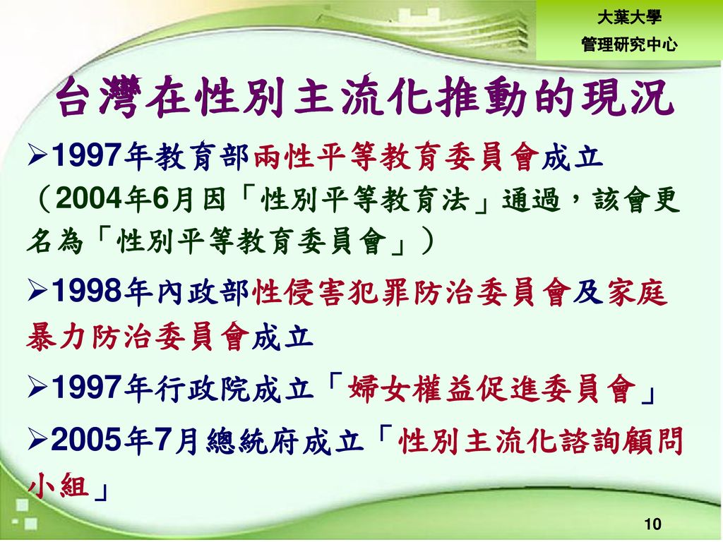台灣在性別主流化推動的現況 1997年教育部兩性平等教育委員會成立 （2004年6月因「性別平等教育法」通過，該會更 名為「性別平等教育委員會」） 1998年內政部性侵害犯罪防治委員會及家庭 暴力防治委員會成立.