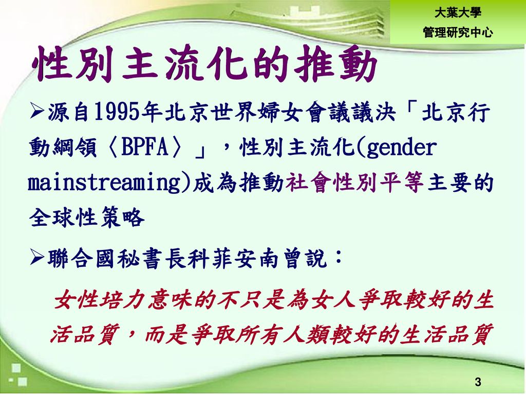 性別主流化的推動 源自1995年北京世界婦女會議議決「北京行 動綱領〈BPFA〉」，性別主流化(gender mainstreaming)成為推動社會性別平等主要的 全球性策略. 聯合國秘書長科菲安南曾說：