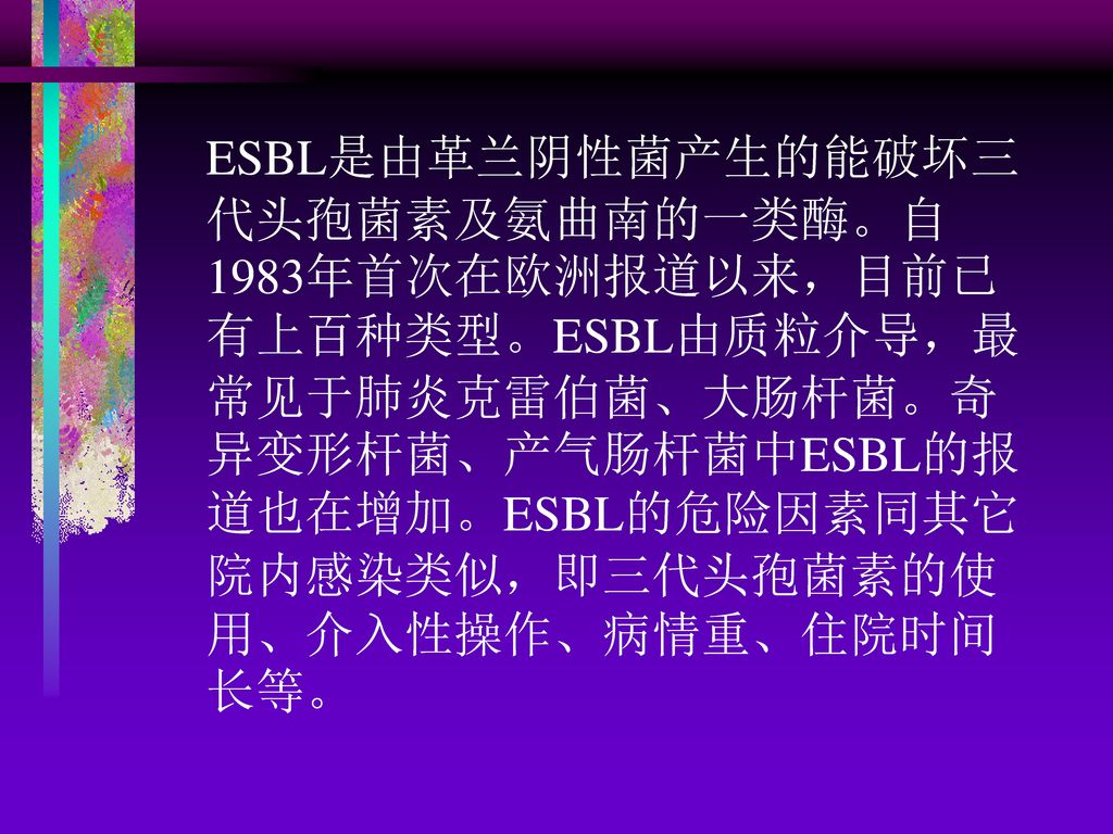 ESBL是由革兰阴性菌产生的能破坏三代头孢菌素及氨曲南的一类酶。自1983年首次在欧洲报道以来，目前已有上百种类型。ESBL由质粒介导，最常见于肺炎克雷伯菌、大肠杆菌。奇异变形杆菌、产气肠杆菌中ESBL的报道也在增加。ESBL的危险因素同其它院内感染类似，即三代头孢菌素的使用、介入性操作、病情重、住院时间长等。