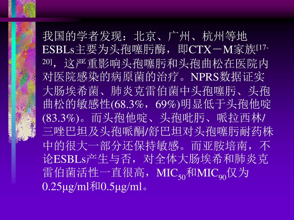 我国的学者发现：北京、广州、杭州等地ESBLs主要为头孢噻肟酶，即CTX－M家族[17-20]，这严重影响头孢噻肟和头孢曲松在医院内对医院感染的病原菌的治疗。NPRS数据证实大肠埃希菌、肺炎克雷伯菌中头孢噻肟、头孢曲松的敏感性(68.3%，69%)明显低于头孢他啶(83.3%)。而头孢他啶、头孢吡肟、哌拉西林/三唑巴坦及头孢哌酮/舒巴坦对头孢噻肟耐药株中的很大一部分还保持敏感。而亚胺培南，不论ESBLs产生与否，对全体大肠埃希和肺炎克雷伯菌活性一直很高，MIC50和MIC90仅为0.25μg/ml和0.5μg/ml。