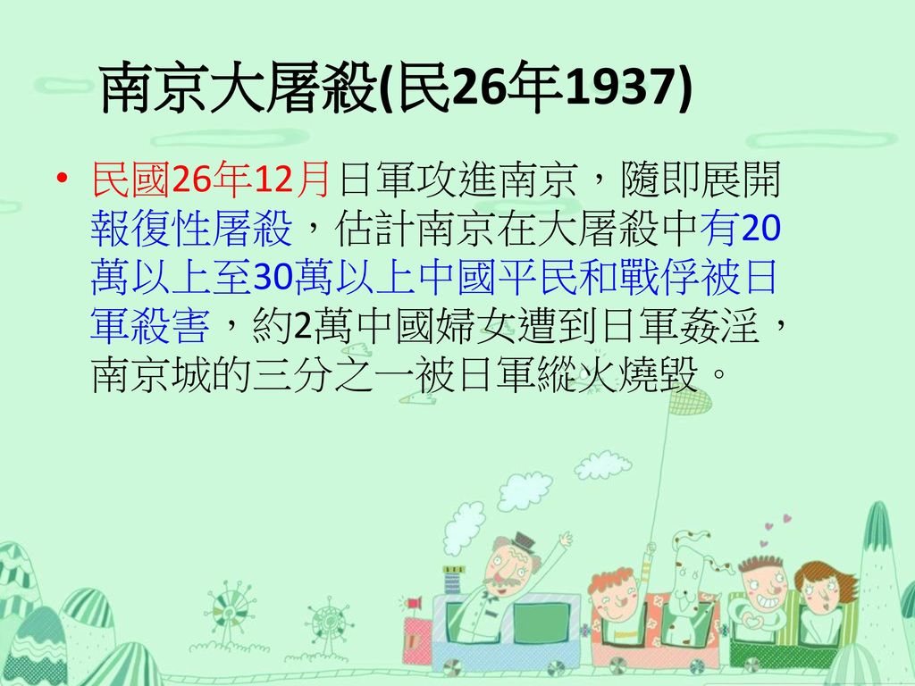 南京大屠殺(民26年1937) 民國26年12月日軍攻進南京，隨即展開報復性屠殺，估計南京在大屠殺中有20萬以上至30萬以上中國平民和戰俘被日軍殺害，約2萬中國婦女遭到日軍姦淫，南京城的三分之一被日軍縱火燒毀。