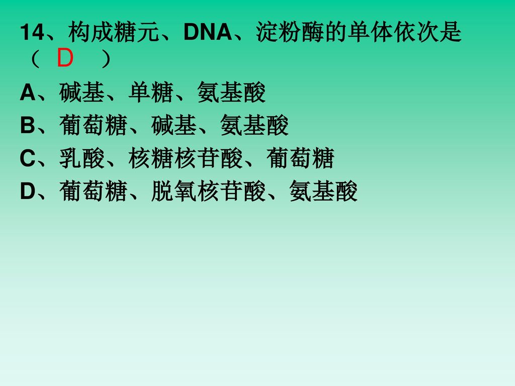 D 14、构成糖元、DNA、淀粉酶的单体依次是 （ ） A、碱基、单糖、氨基酸 B、葡萄糖、碱基、氨基酸 C、乳酸、核糖核苷酸、葡萄糖