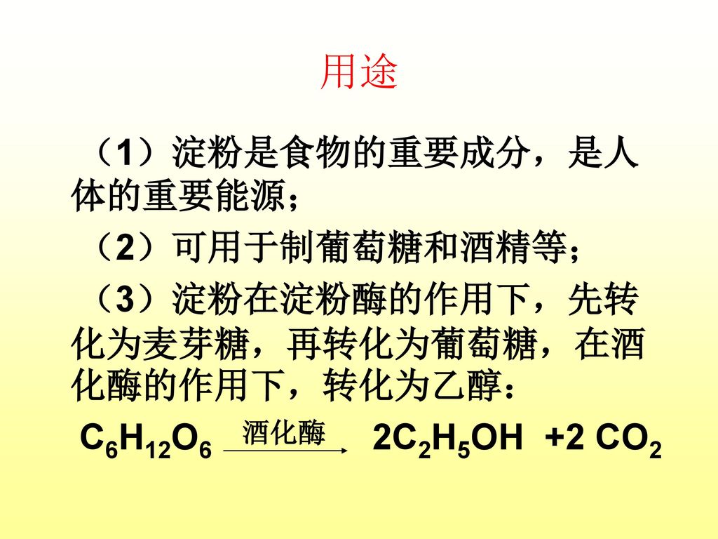 用途 （1）淀粉是食物的重要成分，是人体的重要能源； （2）可用于制葡萄糖和酒精等； （3）淀粉在淀粉酶的作用下，先转化为麦芽糖，再转化为葡萄糖，在酒化酶的作用下，转化为乙醇： C6H12O6 2C2H5OH +2 CO2
