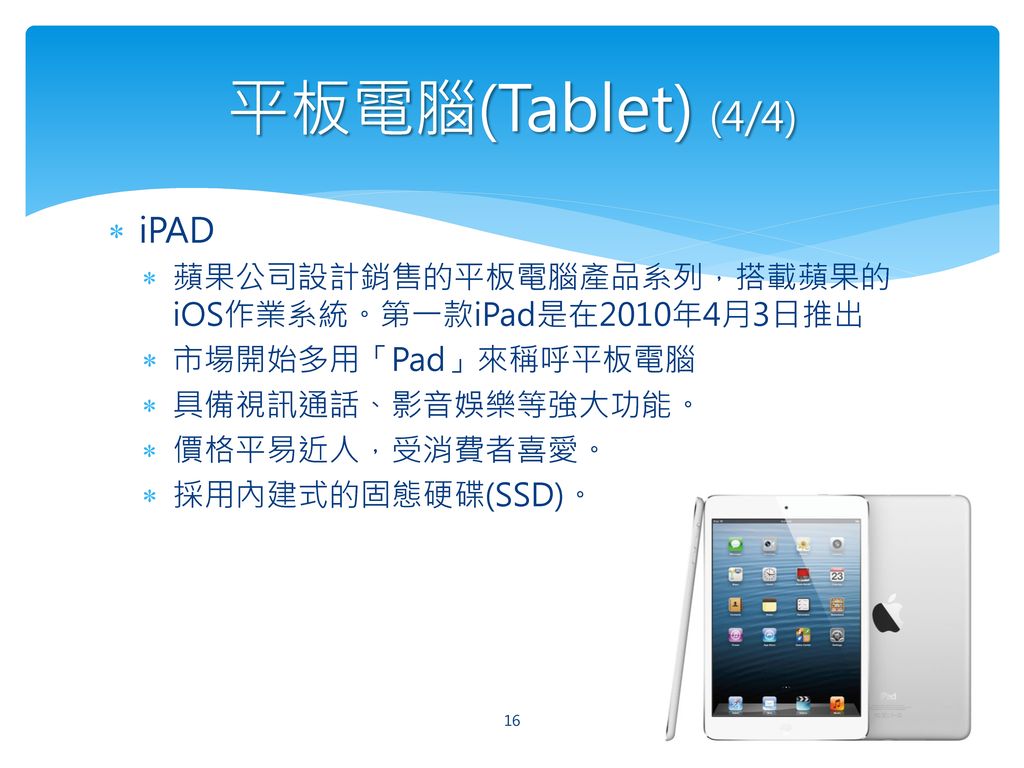 平板電腦(Tablet) (4/4) iPAD. 蘋果公司設計銷售的平板電腦產品系列，搭載蘋果的iOS作業系統。第一款iPad是在2010年4月3日推出. 市場開始多用「Pad」來稱呼平板電腦.