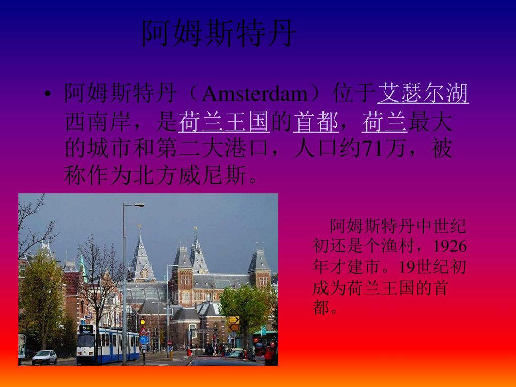 阿姆斯特丹 阿姆斯特丹（Amsterdam）位于艾瑟尔湖西南岸，是荷兰王国的首都，荷兰最大的城市和第二大港口，人口约71万，被称作为北方威尼斯。 阿姆斯特丹中世纪初还是个渔村，1926年才建市。19世纪初成为荷兰王国的首都。