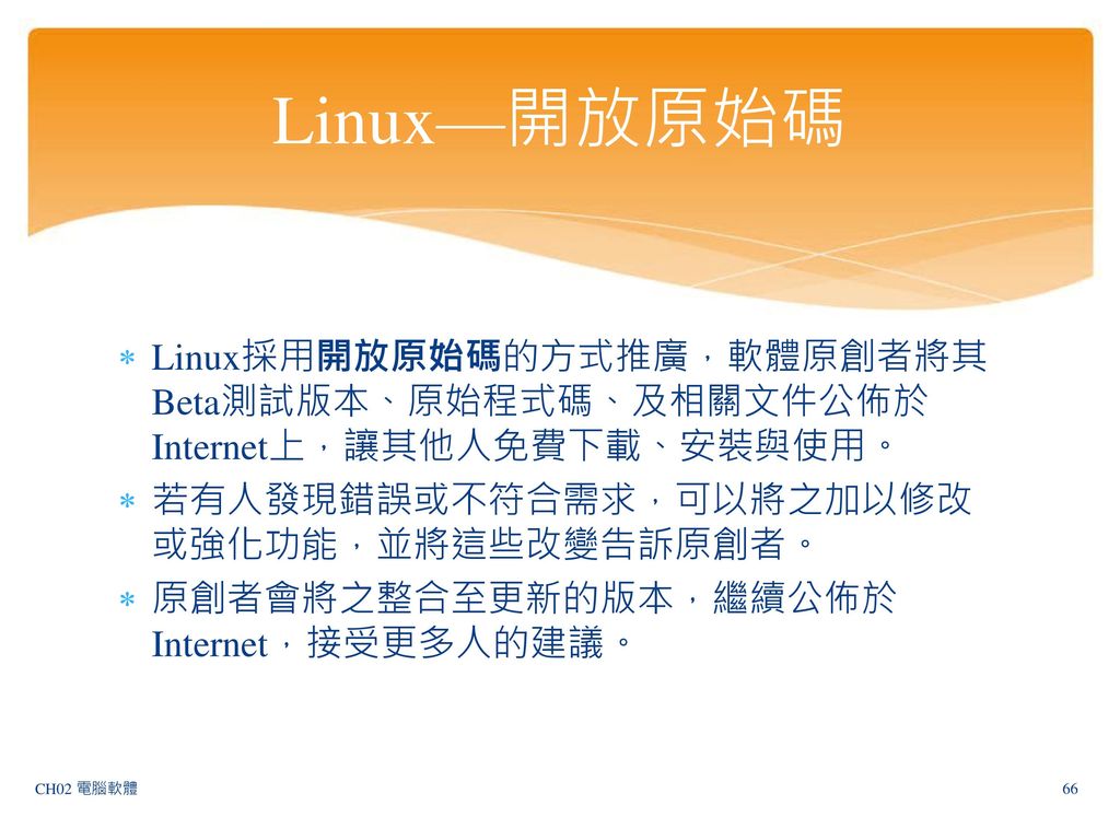 Linux—開放原始碼 Linux採用開放原始碼的方式推廣，軟體原創者將其Beta測試版本、原始程式碼、及相關文件公佈於Internet上，讓其他人免費下載、安裝與使用。 若有人發現錯誤或不符合需求，可以將之加以修改或強化功能，並將這些改變告訴原創者。