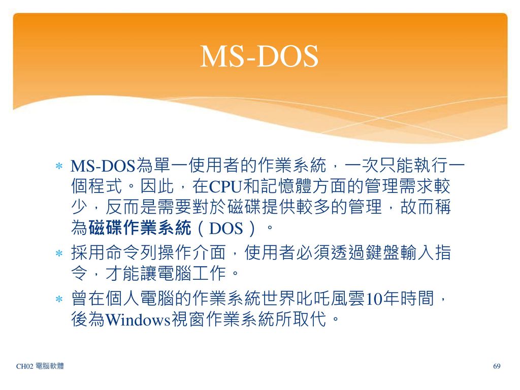MS-DOS MS-DOS為單一使用者的作業系統，一次只能執行一個程式。因此，在CPU和記憶體方面的管理需求較少，反而是需要對於磁碟提供較多的管理，故而稱為磁碟作業系統（DOS）。 採用命令列操作介面，使用者必須透過鍵盤輸入指令，才能讓電腦工作。