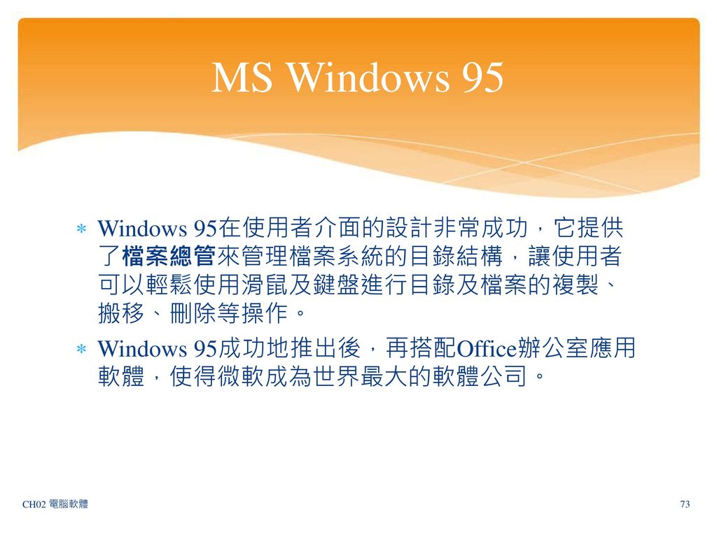 MS Windows 95 Windows 95在使用者介面的設計非常成功，它提供了檔案總管來管理檔案系統的目錄結構，讓使用者可以輕鬆使用滑鼠及鍵盤進行目錄及檔案的複製、搬移、刪除等操作。 Windows 95成功地推出後，再搭配Office辦公室應用軟體，使得微軟成為世界最大的軟體公司。