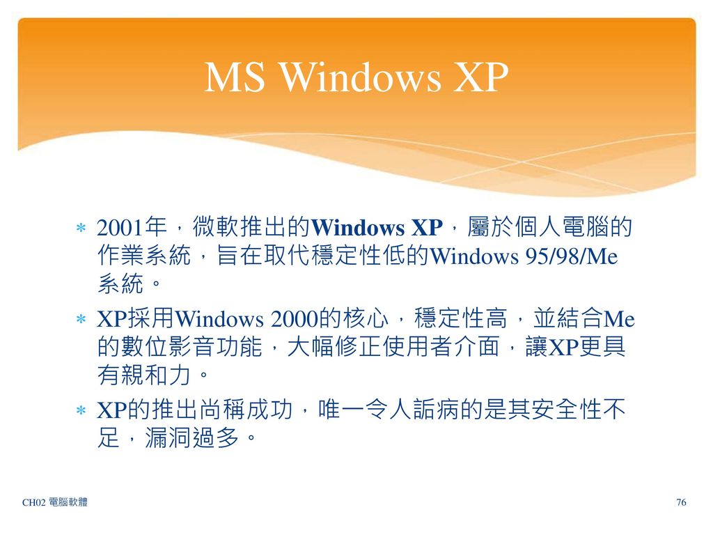 MS Windows XP 2001年，微軟推出的Windows XP，屬於個人電腦的作業系統，旨在取代穩定性低的Windows 95/98/Me系統。 XP採用Windows 2000的核心，穩定性高，並結合Me的數位影音功能，大幅修正使用者介面，讓XP更具有親和力。